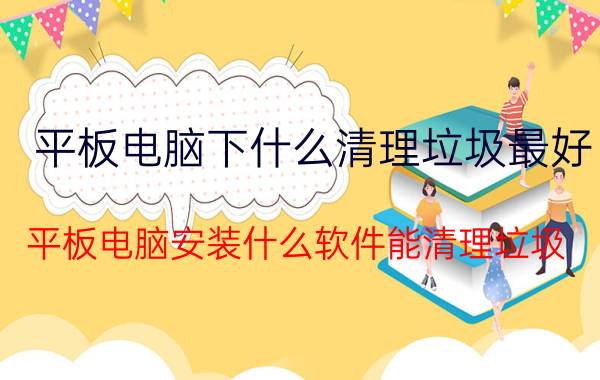 平板电脑下什么清理垃圾最好 平板电脑安装什么软件能清理垃圾？